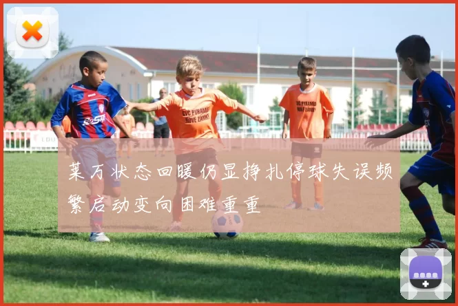 莱万状态回暖仍显挣扎停球失误频繁启动变向困难重重