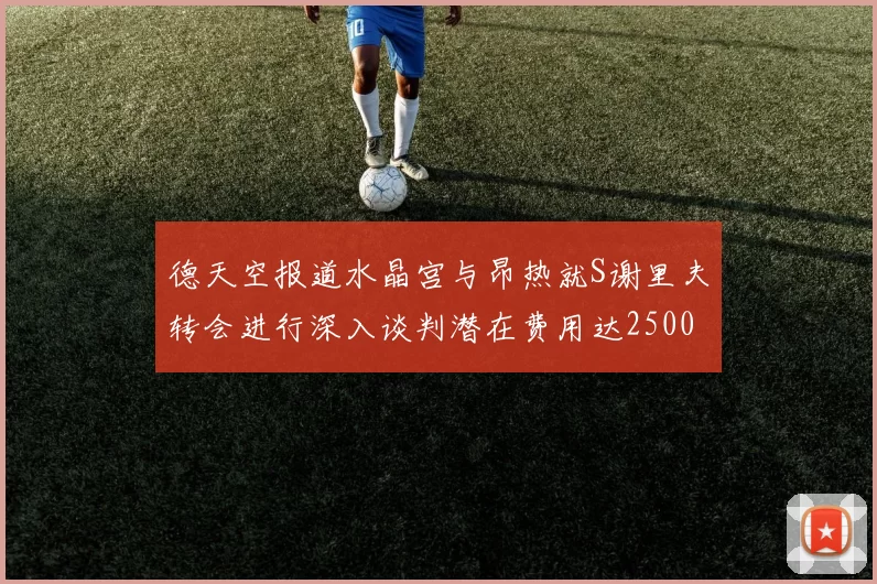 德天空报道水晶宫与昂热就S谢里夫转会进行深入谈判潜在费用达2500万欧元