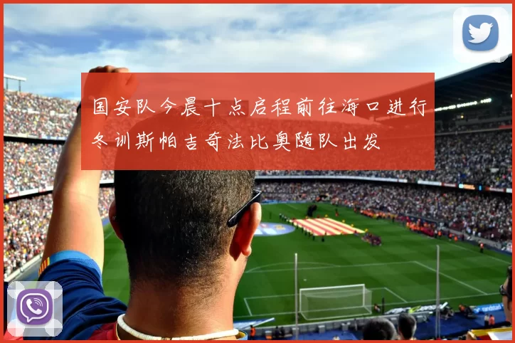国安队今晨十点启程前往海口进行冬训斯帕吉奇法比奥随队出发