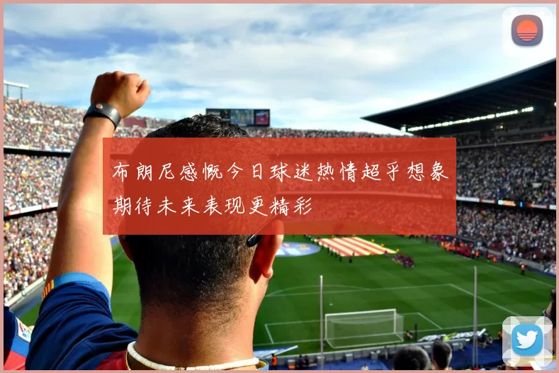 布朗尼感慨今日球迷热情超乎想象期待未来表现更精彩