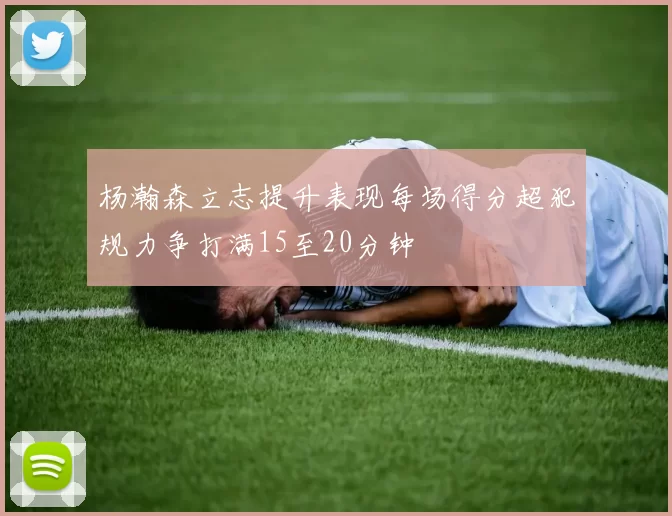 杨瀚森立志提升表现每场得分超犯规力争打满15至20分钟