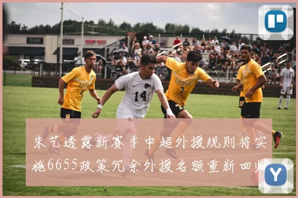朱艺透露新赛季中超外援规则将实施6655政策冗余外援名额重新回归球队配置