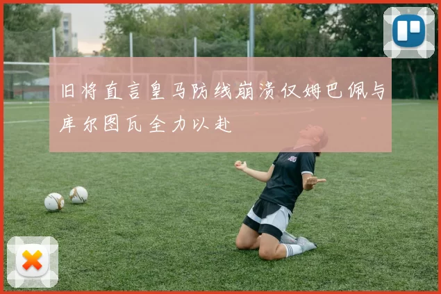 旧将直言皇马防线崩溃仅姆巴佩与库尔图瓦全力以赴
